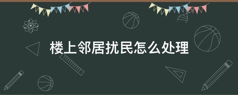 楼上邻居扰民怎么处理（楼上邻居扰民怎么处理想贴纸条怎样写）