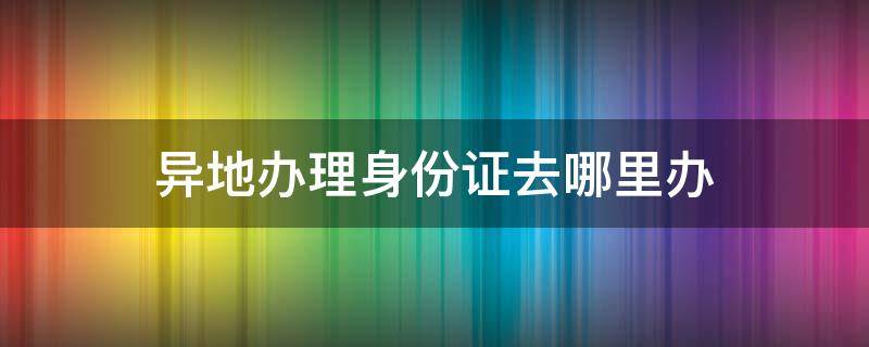 异地办理身份证去哪里办（在广州异地办理身份证去哪里办）