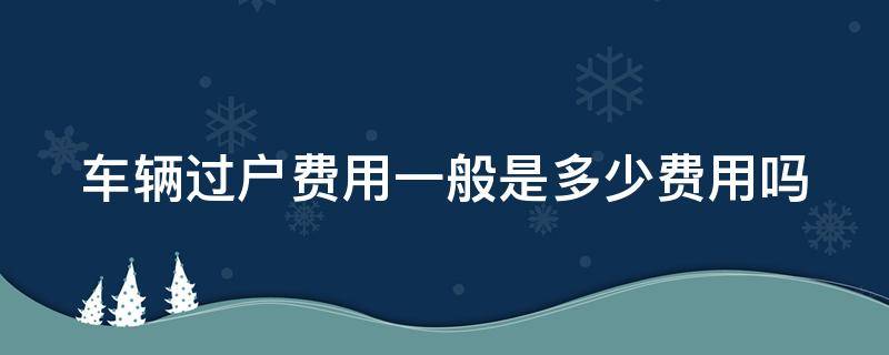 车辆过户费用一般是多少费用吗（车辆过户费用大概是多少）