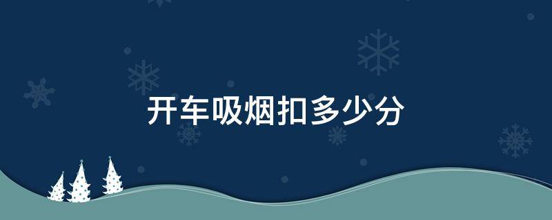 开车吸烟扣多少分（开车吸烟扣多少分,罚多少钱）