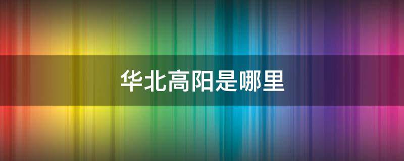 华北高阳是哪里（华北高阳是哪个省）