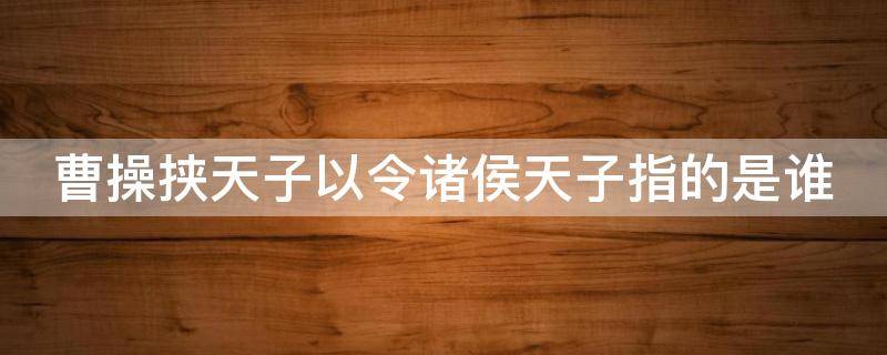 曹操挟天子以令诸侯天子指的是谁（曹操挟天子以令诸侯天子指的是谁,产生了什么作用）