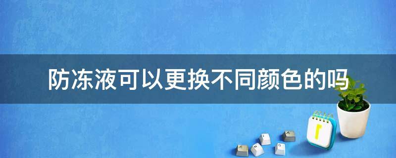 防冻液可以更换不同颜色的吗（换防冻液不同颜色可以用吗）