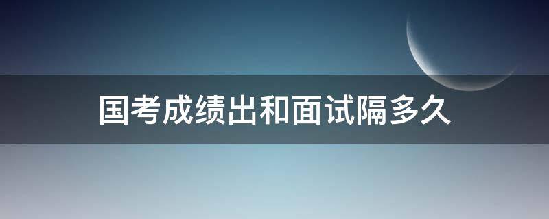 国考成绩出和面试隔多久 国考公务员面试和出成绩隔多久