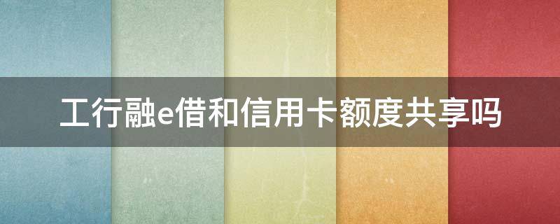 工行融e借和信用卡额度共享吗（工行融e借信用卡额度用完了可以借款吗）