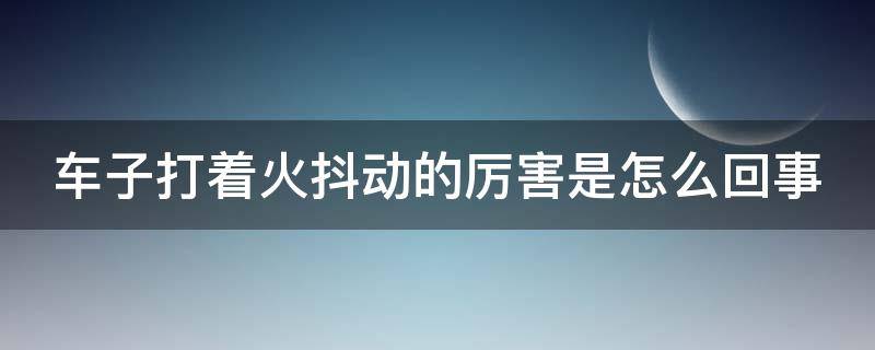 车子打着火抖动的厉害是怎么回事 车辆打火抖动什么原因引起