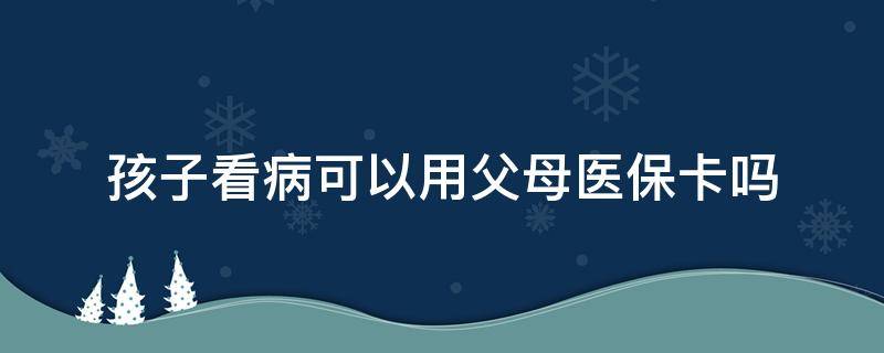 孩子看病可以用父母医保卡吗 小孩子看病可以用父母的医保卡吗?