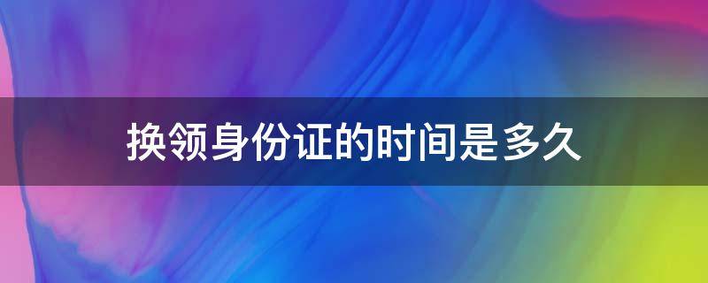 换领身份证的时间是多久 换领身份证需要多久?