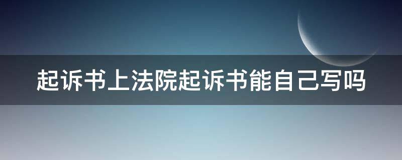 起诉书上法院起诉书能自己写吗 起诉书上法院起诉书能自己写吗