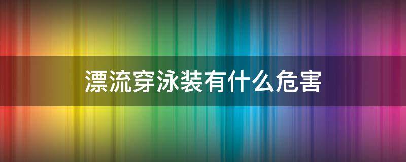 漂流穿泳装有什么危害 漂流需要穿泳衣吗 漂流需要注意些什么