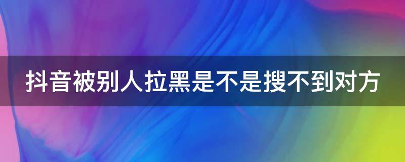 抖音被别人拉黑是不是搜不到对方（抖音被对方拉黑了是不是搜索不到对方的抖音号）