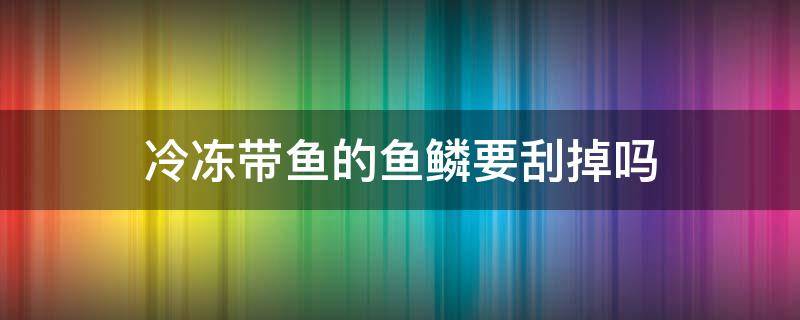 冷冻带鱼的鱼鳞要刮掉吗（冷冻带鱼需要刮鱼鳞吗）