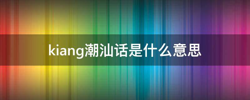 kiang潮汕话是什么意思 吇潮汕话的意思