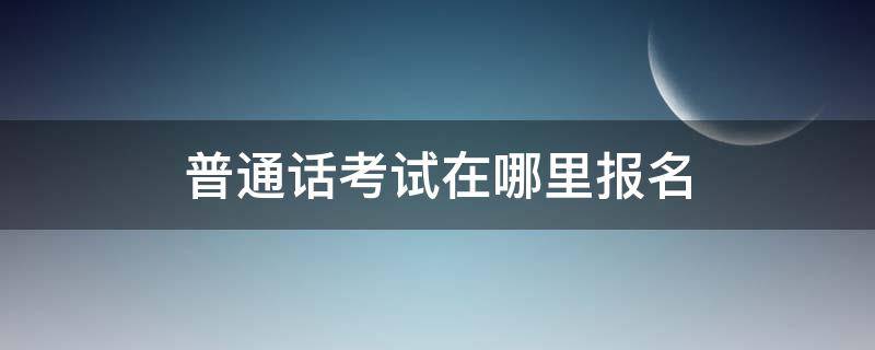 普通话考试在哪里报名（成都普通话考试在哪里报名）