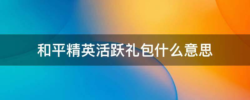 和平精英活跃礼包什么意思（和平精英活跃礼包什么意思活跃礼包资料介绍）