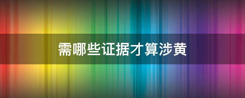 需哪些证据才算涉黄（涉黄案件需要什么证据可以定）