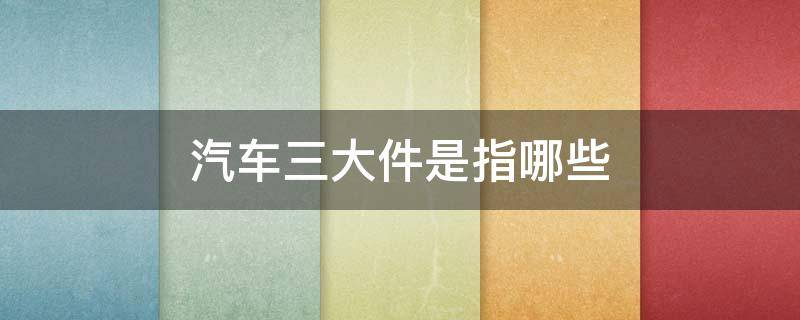 汽车三大件是指哪些 汽车三大件是指什么?