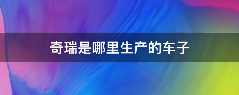 奇瑞是哪里生产的车子（奇瑞车是哪里生产的）