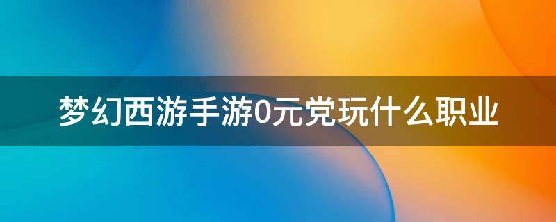 梦幻西游手游0元党玩什么职业 梦幻西游手游0元党玩什么职业比较好贴吧