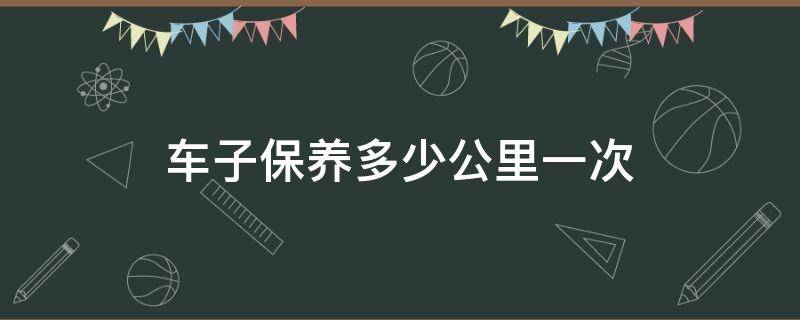 车子保养多少公里一次 车子多少公里保养一次?