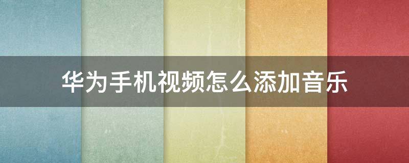 华为手机视频怎么添加音乐 华为手机视频怎么添加音乐然后把原视频声音消了