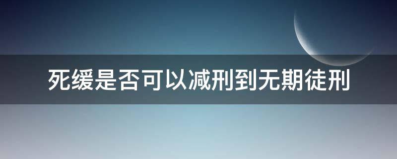 死缓是否可以减刑到无期徒刑（死缓能减为无期徒刑后还能减吗）