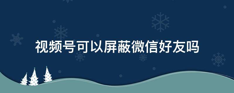 视频号可以屏蔽微信好友吗 微信视频号可以屏蔽好友吗微信视频号怎么屏蔽别人