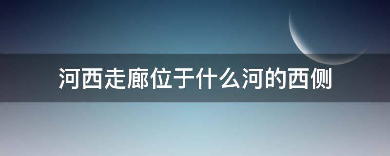 河西走廊位于什么河的西侧 河西走廊位于哪一条河以西