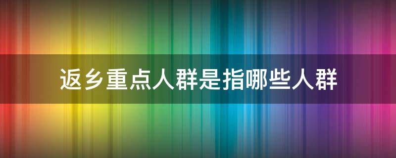 返乡重点人群是指哪些人群 返乡人员是指哪些人群