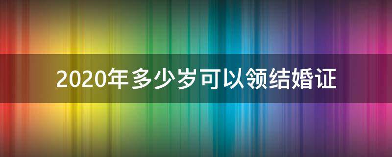 2020年多少岁可以领结婚证 婚姻法2020年新规定多少岁可以领结婚证