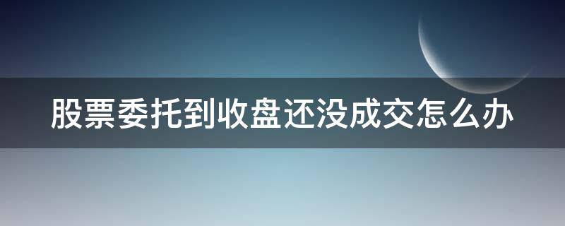 股票委托到收盘还没成交怎么办 股票委托到收盘还没成交怎么办理