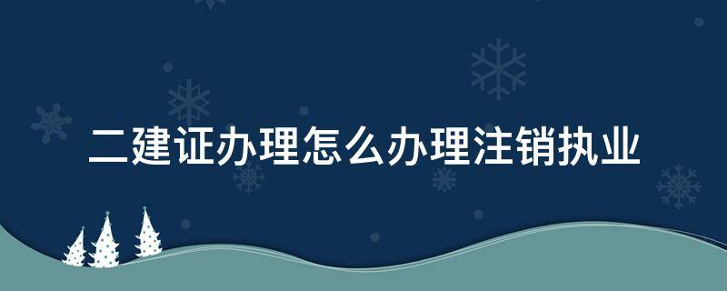 二建证办理怎么办理注销执业 二建证书注销注册流程