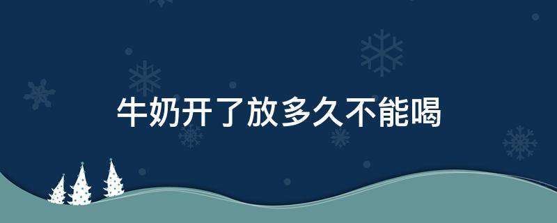 牛奶开了放多久不能喝（牛奶开了放多久不能喝 常温20度）