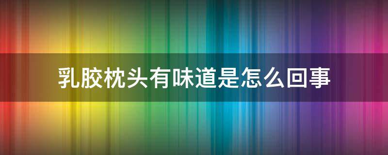 乳胶枕头有味道是怎么回事 为啥乳胶枕头有味道