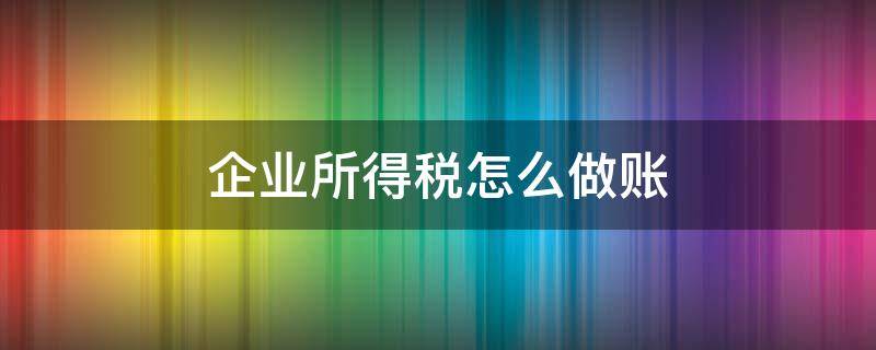 企业所得税怎么做账 企业所得税怎么做账分录