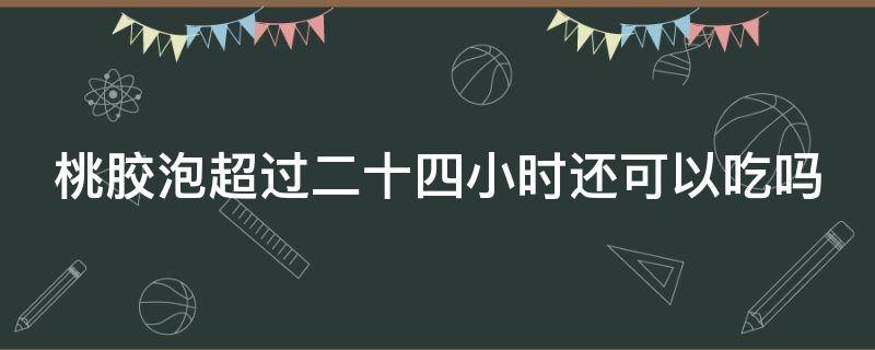 桃胶泡超过二十四小时还可以吃吗（桃胶泡超过二十四小时还可以吃吗为什么）