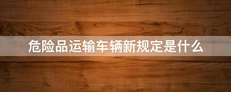 危险品运输车辆新规定是什么 危险品运输车新法规
