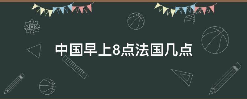 中国早上8点法国几点（法国时间早上8点是中国几点）