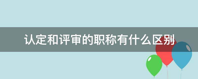 认定和评审的职称有什么区别 职称是评审还是认定