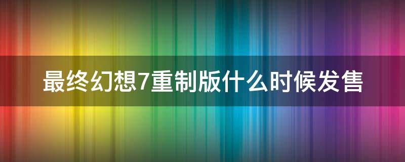 最终幻想7重制版什么时候发售 最终幻想7重制版多长时间