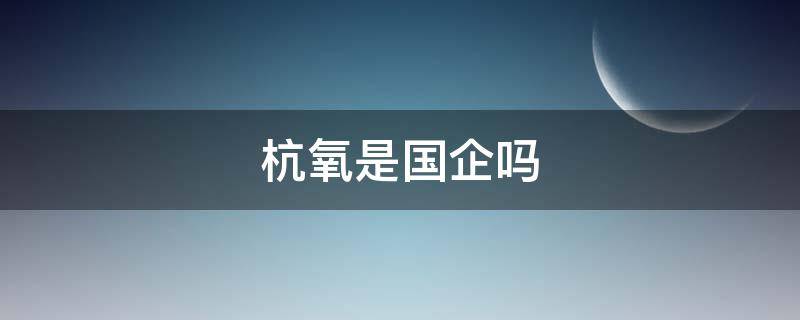 杭氧是国企吗（杭氧股份有限公司是国企吗）