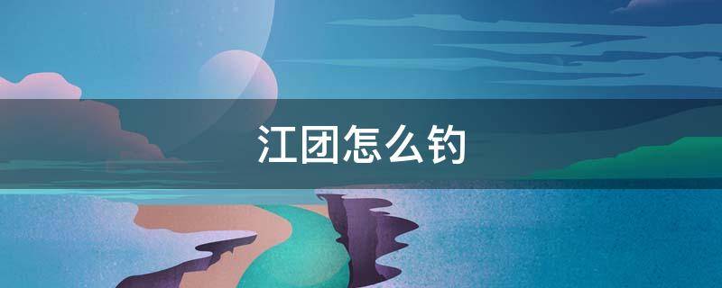 江团怎么钓 江团怎么钓视频