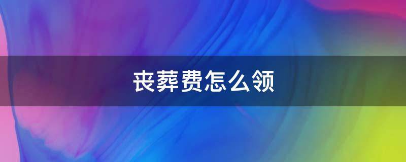 丧葬费怎么领 丧葬费怎么领取和办理