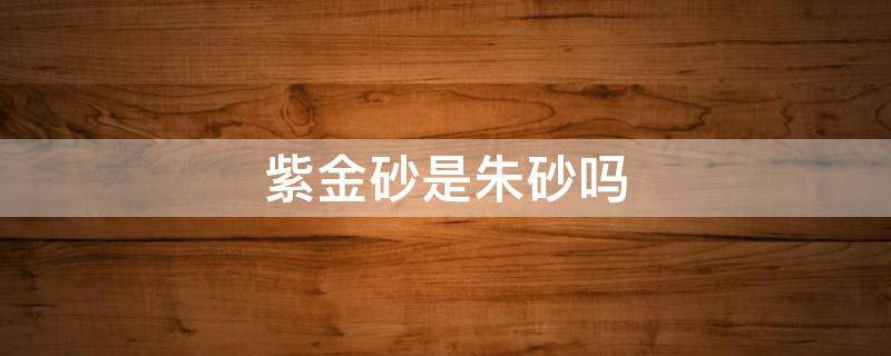 紫金砂是朱砂吗（帝王砂和紫金砂是朱砂吗）