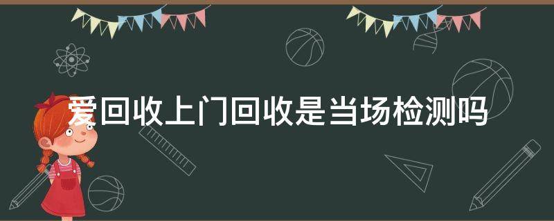 爱回收上门回收是当场检测吗（爱回收上门回收是当场检测吗,后期还会反悔）