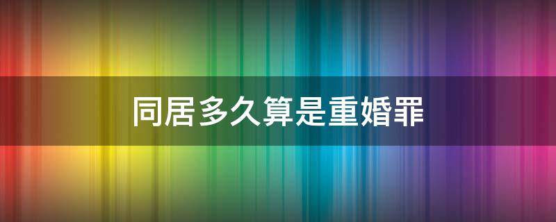 同居多久算是重婚罪 同居多长时间才构成刑法重婚罪
