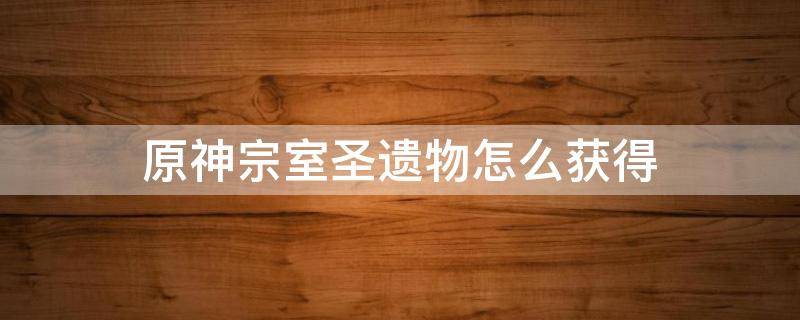 原神宗室圣遗物怎么获得 原神宗室圣遗物在哪里
