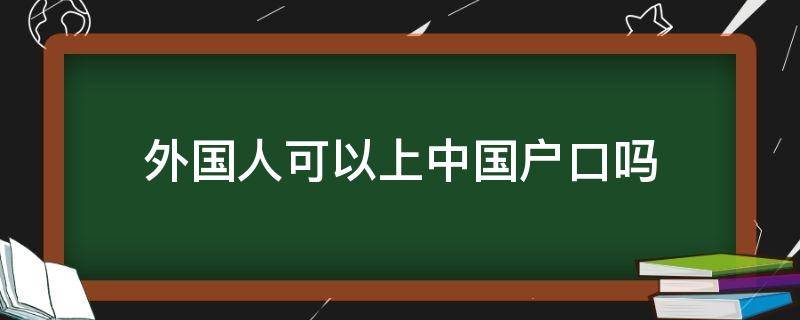 外国人可以上中国户口吗（外国人可以迁户口到中国吗）