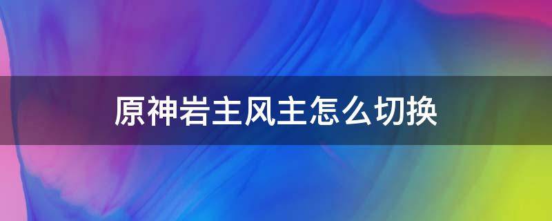 原神岩主风主怎么切换（原神风主怎么切换成岩主）