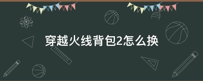 穿越火线背包2怎么换（穿越火线第二背包）
